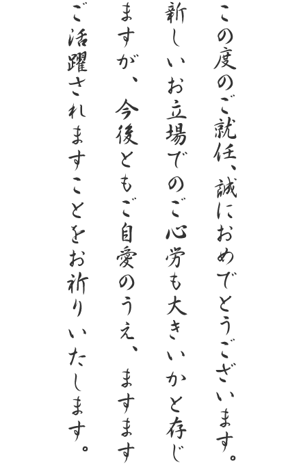 この度のご就任、誠におめでとうございます。新しいお立場でのご心労も大きいかと存じますが、今後ともご自愛のうえ、ますますご活躍されますことをお祈りいたします。