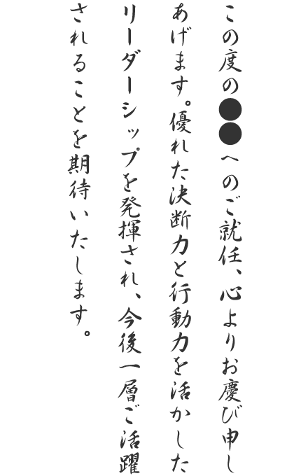 この度の●●へのご就任、心よりお慶び申しあげます。優れた決断力と行動力を活かしたリーダーシップを発揮され、今後一層ご活躍されることを期待いたします。