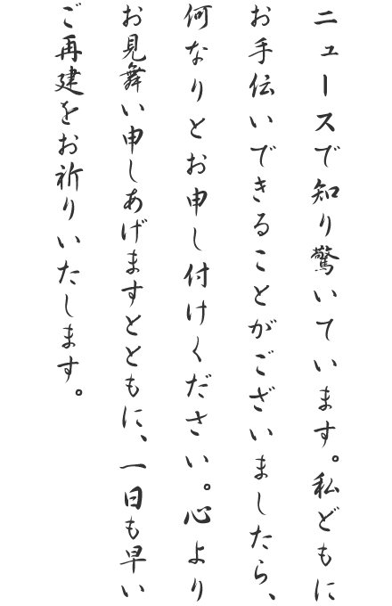 ニュースで知り驚いています。私どもにお手伝いできることがございましたら、何なりとお申し付けください。心よりお見舞い申しあげますとともに、一日も早いご再建をお祈りいたします。