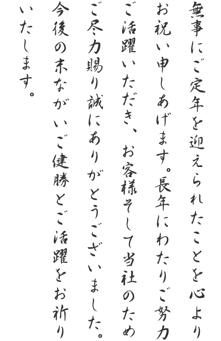 無事にご定年を迎えられたことを心よりお祝い申しあげます。長年にわたりご努力ご活躍いただき、お客様そして当社のためご尽力賜り誠にありがとうございました。今後の末ながいご健勝とご活躍をお祈りいたします。