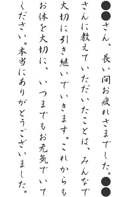 ●●さん、長い間お疲れさまでした。●●さんに教えていただいたことは、みんなで大切に引き継いでいきます。これからもお体を大切に、いつまでもお元気でいてください。本当にありがとうございました。