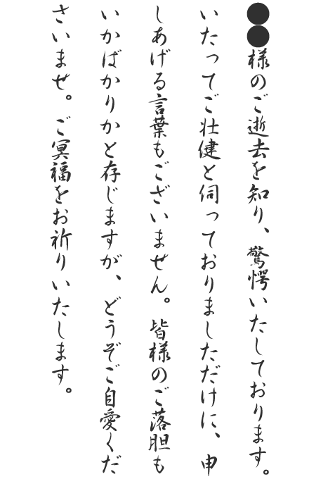 ●●様のご逝去を知り、驚愕いたしております。いたってご壮健と伺っておりましただけに、申しあげる言葉もございません。皆様のご落胆もいかばかりかと存じますが、どうぞご自愛くださいませ。ご冥福をお祈りいたします。