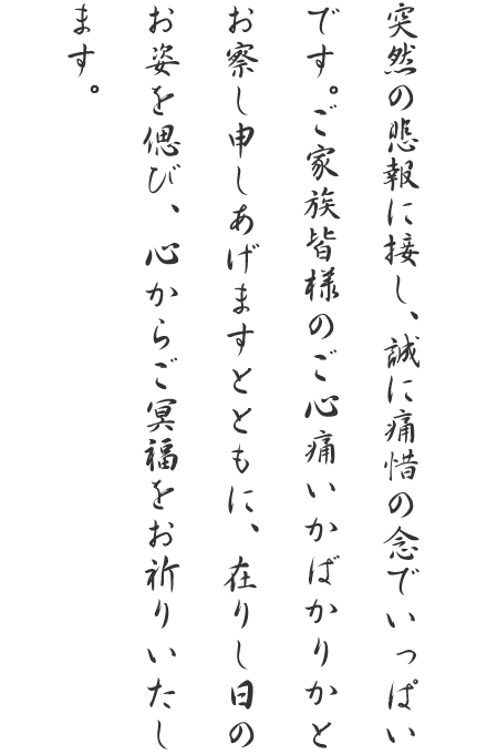 突然の悲報に接し、誠に痛惜の念でいっぱいです。ご家族皆様のご心痛いかばかりかとお察し申しあげますとともに、在りし日のお姿を偲び、心からご冥福をお祈りいたします。