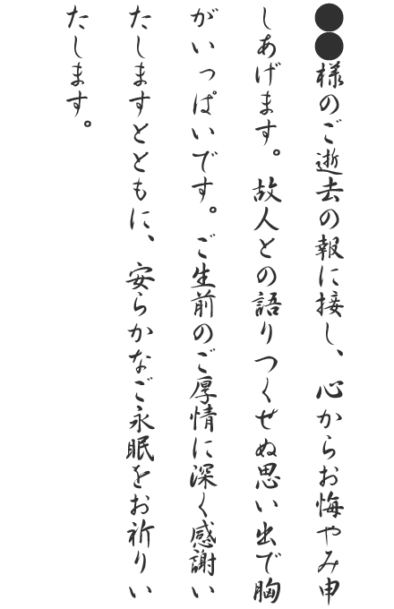●●様のご逝去の報に接し、心からお悔やみ申しあげます。故人と
の語りつくせぬ思い出で胸がいっぱいです。ご生前のご厚情に深く感謝いたしますとともに、安らかなご永眠をお祈りいたします。