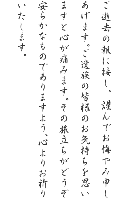 ご逝去の報に接し、謹んでお悔やみ申しあげます。ご遺族の皆様のお気持ちを思いますと心が痛みます。その旅立ちがどうぞ安らかなものでありますよう、心よりお祈りいたします。