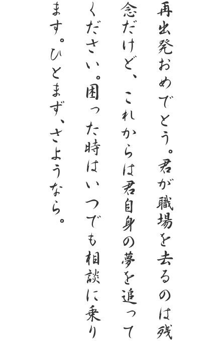 再出発おめでとう。君が職場を去るのは残念だけど、これからは君自身の夢を追ってください。困った時はいつでも相談に乗ります。ひとまず、さようなら。