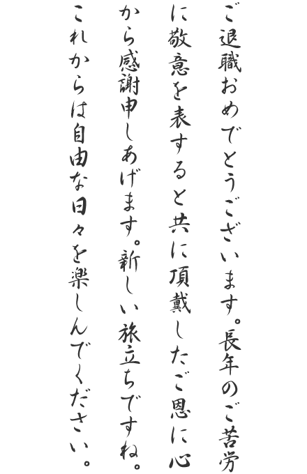 ご退職おめでとうございます。長年のご苦労に敬意を表すると共に頂戴したご恩に心から感謝申しあげます。新しい旅立ちですね。これからは自由な日々を楽しんでください。