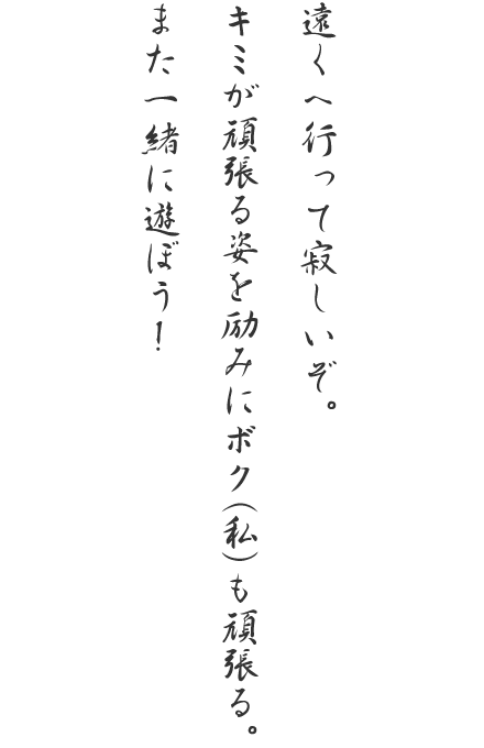 遠くへ行って寂しいぞ。キミが頑張る姿を励みにボク(私)も頑張る。また一緒に遊ぼう!
