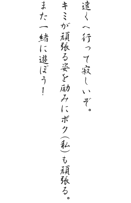 遠くへ行って寂しいぞ。キミが頑張る姿を励みにボク（私）も頑張る。また一緒に遊ぼう！