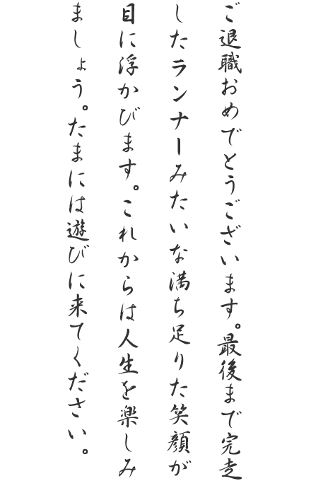 ご退職おめでとうございます。最後まで完走したランナーみたいな満ち足りた笑顔が目に浮かびます。これからは人生を楽しみましょう。たまには遊びに来てください。