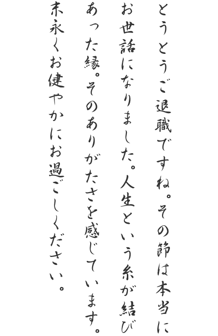 とうとうご退職ですね。その節は本当にお世話になりました。人生という糸が結びあった縁。そのありがたさを感じています。末永くお健やかにお過ごしください。