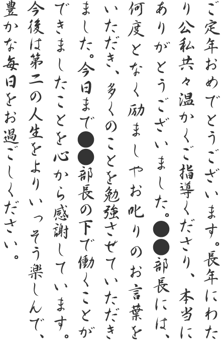 ご定年おめでとうございます。長年にわたり公私共々温かくご指導くださり、本当にありがとうございました。●●部長には、何度となく励ましやお叱りのお言葉をいただき、多くのことを勉強させていただきました。今日まで●●部長の下で働くことができましたことを心から感謝しています。今後は第二の人生をよりいっそう楽しんで、豊かな毎日をお過ごしください。