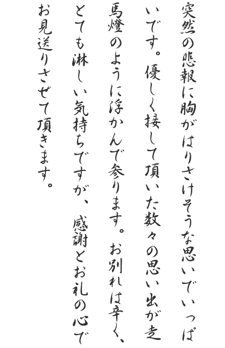 突然の悲報に胸がはりさけそうな思いでいっぱいです。優しく接して頂いた数々の思い出が走馬燈のように浮かんで参ります。お別れは辛く、とても淋しい気持ちですが、感謝とお礼の心でお見送りさせて頂きます。