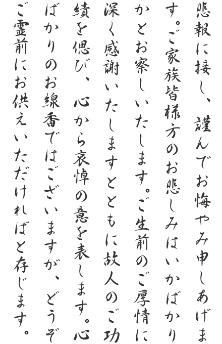 悲報に接し、謹んでお悔やみ申しあげます。ご家族皆様方のお悲しみはいかばかりかとお察しいたします。ご生前のご厚情に深く感謝いたしますとともに故人のご功績を偲び、心から哀悼の意を表します。心ばかりのお線香ではございますが、どうぞご霊前にお供えいただければと存じます。