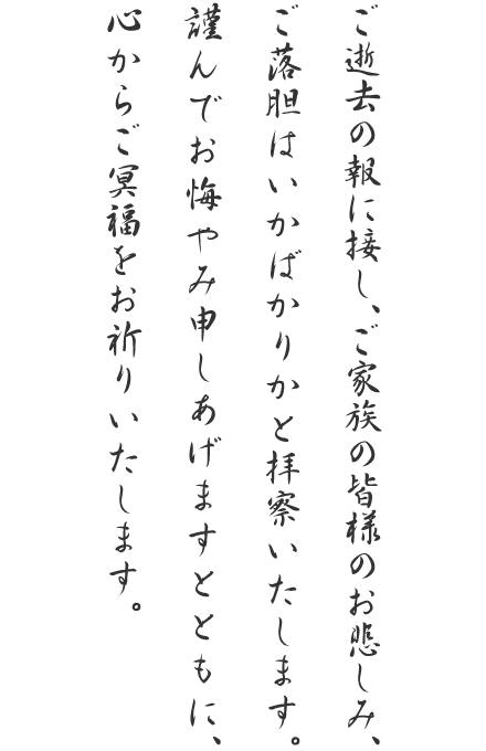 ご逝去の報に接し、ご家族の皆様のお悲しみ、ご落胆はいかばかりかと拝察いたします。謹んでお悔やみ申しあげますとともに、心からご冥福をお祈りいたします。