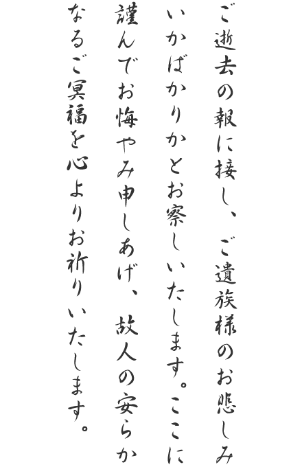 ご逝去の報に接し、ご遺族様のお悲しみいかばかりかとお察しいたします。ここに謹んでお悔やみ申しあげ、故人の安らかなるご冥福を心よりお祈りいたします。