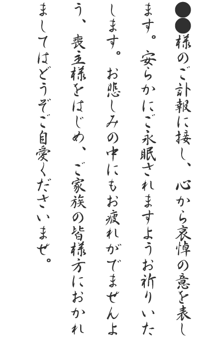 ●●様のご訃報に接し、心から哀悼の意を表します。安らかにご永眠されますようお祈りいたします。お悲しみの中にもお疲れがでませんよう、喪主様をはじめ、ご家族の皆様方におかれましてはどうぞご自愛くださいませ。