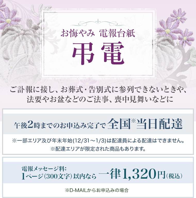 お悔やみ 電報台紙 弔電 ご訃報に接し、お葬式・告別式に参列できないときや、法要やお盆などのご法事、喪中見舞いなどに 午後2時までのお申込み完了で全国※当日配達 ※一部エリア及び年末年始(12/31～1/3)は配達員による配達はできません。 ※配達エリアが限定された商品もあります。