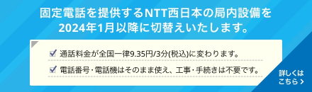 固定電話を提供するNTT西日本の局内設備を2024年1月以降に切り替えいたします。通話料金が全国一律9.35円/3分（税込）に変わります。電話番号・電話機はそのまま使え、工事・手続きは不要です。詳しくはこちら