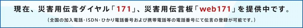 ���݁A�ЊQ�p�`���_�C�����u171�v�A�ЊQ�p�`���uweb171�v��񋟒��ł��B�i�S���̉����d�b�EISDN�E�Ђ���d�b�ԍ�����ьg�ѓd�b���̓d�b�ԍ��ɂē`���̓o�^���\�ł��B�j