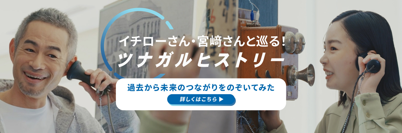 イチローさん・宮﨑さんと巡る！ツナガルヒストリー 過去から未来のつながりをのぞいてみた 詳しくはこちら