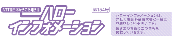 NTT西日本からのお知らせ　ハローインフォメーション　第154号 ハローインフォメーションは、弊社の電話料金請求書と一緒にお届けしている冊子です。新サービスなど皆さまのお役に立つ情報を掲載していきます。