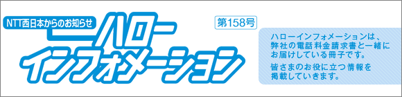 NTT西日本からのお知らせ　ハローインフォメーション　第158号 ハローインフォメーションは、弊社の電話料金請求書と一緒にお届けしている冊子です。新サービスなど皆さまのお役に立つ情報を掲載していきます。