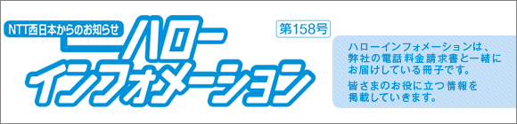 NTT西日本からのお知らせ　ハローインフォメーション　第154号 ハローインフォメーションは、弊社の電話料金請求書と一緒にお届けしている冊子です。新サービスなど皆さまのお役に立つ情報を掲載していきます。