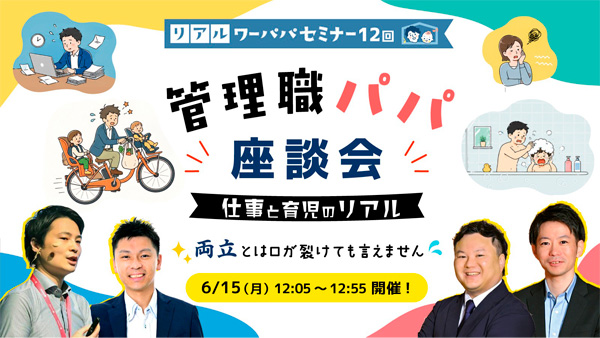 リアル・ワーパパセミナー12回 管理職パパ座談会 仕事と育児のリアル 両立とは口が裂けても言えません 6/15（月）12:05～12:55開催！