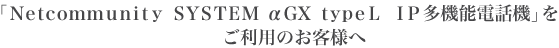 「Netcommunity SYSTEM αGX typeL IP多機能電話機」をご利用のお客様へ