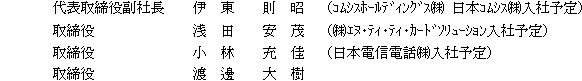 代表取締役副社長 伊東則昭(コムシスホールディングス(株) 日本コムシス(株)入社予定)取締役 浅田安茂((株)エヌ・ティ・ティ・カードソリューション入社予定)取締役 小林充佳(日本電信電話(株)入社予定)取締役 渡邊大樹