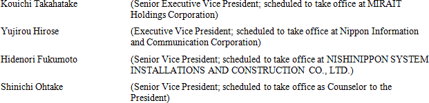 Kouichi Takahatake (Senior Executive Vice President; scheduled to take office at MIRAIT Holdings Corporation) Yujirou Hirose (Executive Vice President; scheduled to take office at Nippon Information and Communication Corporation) Hidenori Fukumoto (Senior Vice President; scheduled to take office at NISHINIPPON SYSTEM INSTALLATIONS AND CONSTRUCTION CO., LTD.) Shinichi Ohtake (Senior Vice President; scheduled to take office as Counselor to the President)