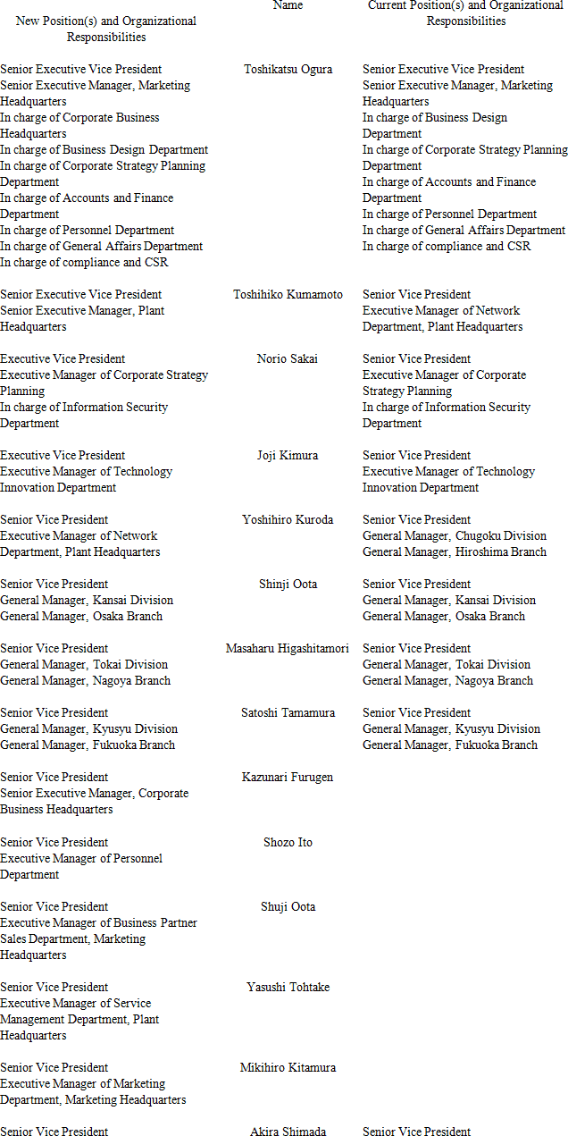 New Position(s) and Organizational Responsibilities Name Current Position(s) and Organizational Responsibilities Senior Executive Vice President Senior Executive Manager, Marketing Headquarters In charge of Corporate Business Headquarters In charge of Business Design Department In charge of Corporate Strategy Planning Department In charge of Accounts and Finance Department In charge of Personnel Department In charge of General Affairs Department In charge of compliance and CSR Toshikatsu Ogura Senior Executive Vice President Senior Executive Manager, Marketing Headquarters In charge of Business Design Department In charge of Corporate Strategy Planning Department In charge of Accounts and Finance Department In charge of Personnel Department In charge of General Affairs Department In charge of compliance and CSR Senior Executive Vice President Senior Executive Manager, Plant Headquarters Toshihiko Kumamoto Senior Vice President Executive Manager of Network Department, Plant Headquarters Executive Vice President Executive Manager of Corporate Strategy Planning In charge of Information Security Department Norio Sakai Senior Vice President Executive Manager of Corporate Strategy Planning In charge of Information Security Department Executive Vice President Executive Manager of Technology Innovation Department Joji Kimura Senior Vice President Executive Manager of Technology Innovation Department Senior Vice President Executive Manager of Network Department, Plant Headquarters Yoshihiro Kuroda Senior Vice President General Manager, Chugoku Division General Manager, Hiroshima Branch Senior Vice President General Manager, Kansai Division General Manager, Osaka Branch Shinji Oota Senior Vice President General Manager, Kansai Division General Manager, Osaka Branch Senior Vice President General Manager, Tokai Division General Manager, Nagoya Branch Masaharu Higashitamori Senior Vice President General Manager, Tokai Division General Manager, Nagoya Branch Senior Vice President General Manager, Kyusyu Division General Manager, Fukuoka Branch Satoshi Tamamura Senior Vice President General Manager, Kyusyu Division General Manager, Fukuoka Branch Senior Vice President Senior Executive Manager, Corporate Business Headquarters Kazunari Furugen Senior Vice President Executive Manager of Personnel Department Shozo Ito Senior Vice President Executive Manager of Business Partner Sales Department, Marketing Headquarters Shuji Oota Senior Vice President Executive Manager of Service Management Department, Plant Headquarters Yasushi Tohtake Senior Vice President Executive Manager of Marketing Department, Marketing Headquarters Mikihiro Kitamura Senior Vice President Akira Shimada Senior Vice President