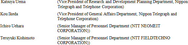 Katsuya Uema (Vice President of Research and Development Planning Department, Nippon Telegraph and Telephone Corporation) Kou Ikeda (Vice President of General Affairs Department, Nippon Telegraph and Telephone Corporation) Ichiro Uehara (Senior Manager of Personnel Department (NTT NEOMEIT CORPORATION)) Teruyuki Kishimoto (Senior Manager of Personnel Department (NTT FIELDTECHNO CORPORATION))