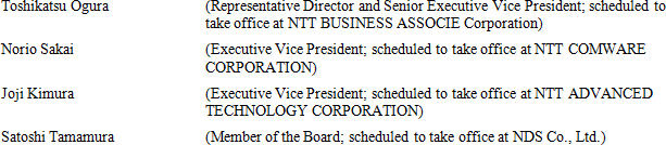 Toshikatsu Ogura (Representative Director and Senior Executive Vice President; scheduled to take office at NTT BUSINESS ASSOCIE Corporation) Norio Sakai (Executive Vice President; scheduled to take office at NTT COMWARE CORPORATION) Joji Kimura (Executive Vice President; scheduled to take office at NTT ADVANCED TECHNOLOGY CORPORATION) Satoshi Tamamura (Member of the Board; scheduled to take office at NDS Co., Ltd.)