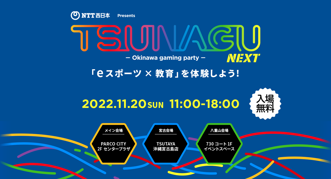 NTT西日本Presents TSUNAGU NEXT - Okinawa gaming party - 「eスポーツ×教育」を体験しよう！ 2022.11.20 SUN 11:00-18:00 入場無料