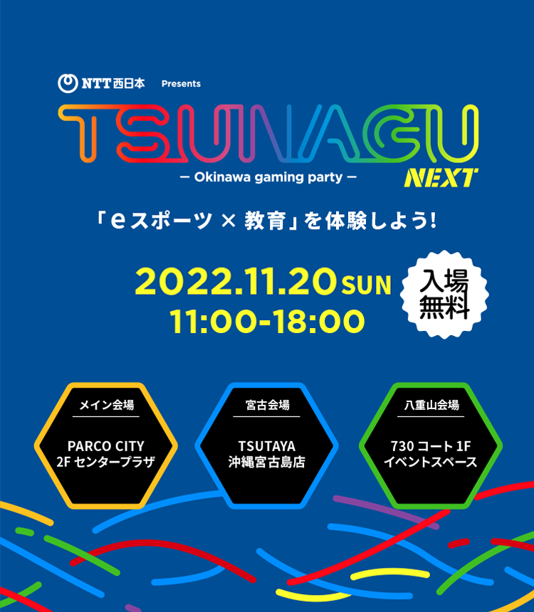 NTT西日本Presents TSUNAGU NEXT - Okinawa gaming party - 「eスポーツ×教育」を体験しよう！ 2022.11.20 SUN 11:00-18:00 入場無料