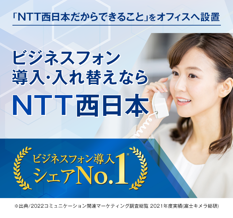 「NTT西日本だからできること」をオフィスへ設置 ビジネスフォン導入・入れ替えなら NTT西日本 ビジネスフォン導入シェアNo.1※ ※出典/2021コミュニケーション関連マーケティング調査総覧2020年度実績(富士キメラ総研)