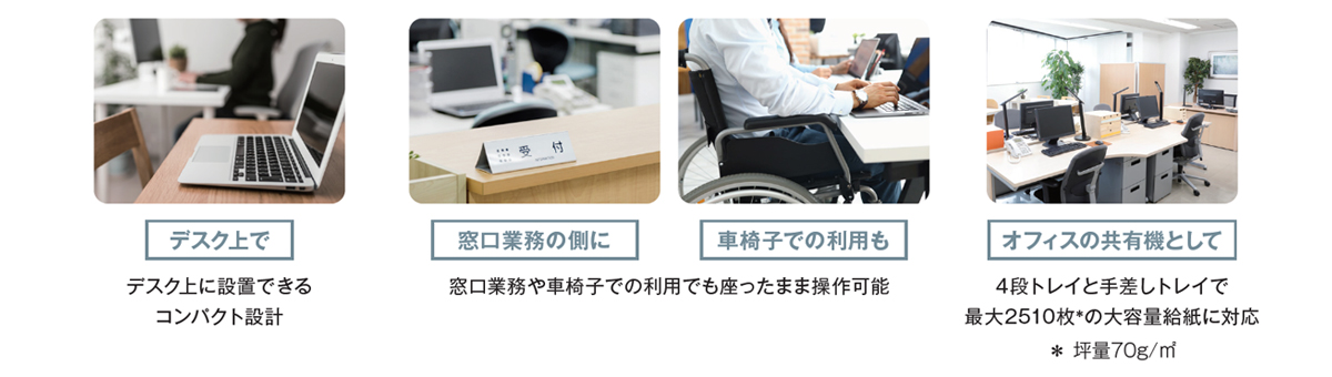 デスク上で／窓口業務の側に／車椅子での利用も／オフィスの共有機として