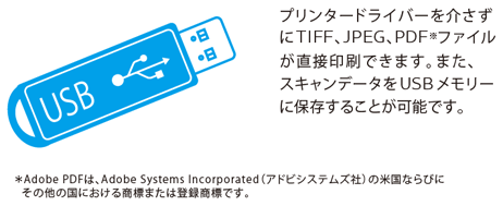 プリンタードライバーを介さずにTIFF、JPEG、PDFファイルが直接印刷できます。また、スキャンデータをUSBメモリーに保存することが可能です。