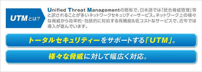 UTMとは？Unified Threat Managementの略称で、日本語では「統合脅威管理」等と訳されることが多いネットワークセキュリティーサービス。ネットワーク上の様々な脅威から効率的・包括的に対処する高機能&低コストなサービスで、近年では導入が進んでいます。トータルセキュリティーをサポートする「UTM」。様々な脅威に対して幅広く対応。