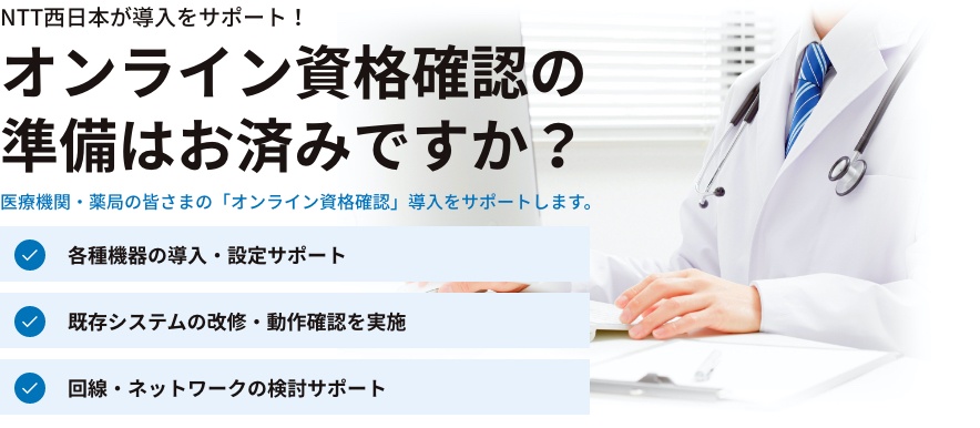 NTT西日本が導入をサポート！オンライン資格確認の準備はお済みですか？医療機関・薬局の皆さまの「オンライン資格確認」導入をサポートします。各種機器の導入・設定サポート 既存システムの改修・動作確認を実施 回線・ネットワークの検討サポート